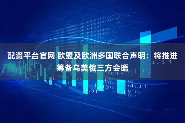 配资平台官网 欧盟及欧洲多国联合声明：将推进筹备乌美俄三方会晤