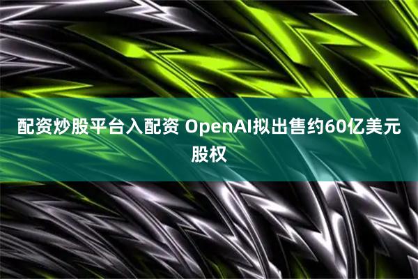 配资炒股平台入配资 OpenAI拟出售约60亿美元股权