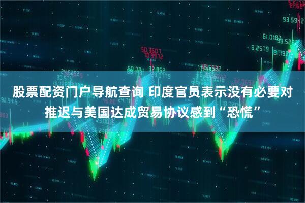股票配资门户导航查询 印度官员表示没有必要对推迟与美国达成贸易协议感到“恐慌”