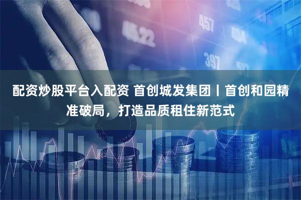 配资炒股平台入配资 首创城发集团丨首创和园精准破局，打造品质租住新范式