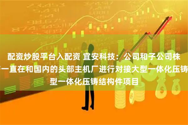配资炒股平台入配资 宜安科技：公司和子公司株洲宜安精密一直在和国内的头部主机厂进行对接大型一体化压铸结构件项目