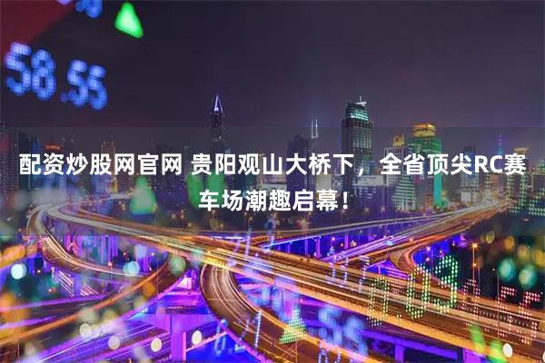 配资炒股网官网 贵阳观山大桥下，全省顶尖RC赛车场潮趣启幕！