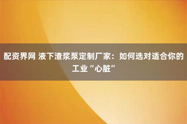 配资界网 液下渣浆泵定制厂家：如何选对适合你的工业“心脏”