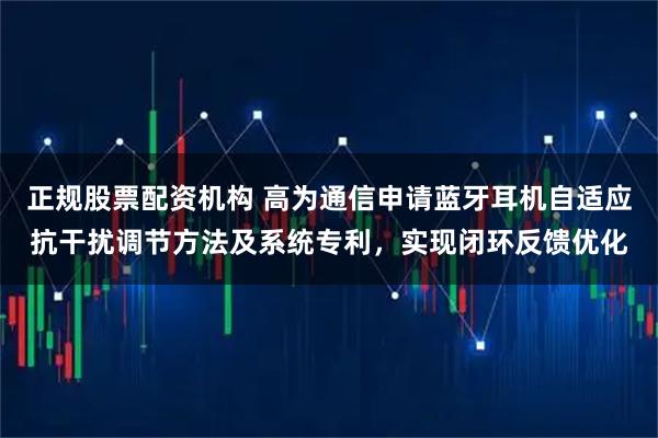 正规股票配资机构 高为通信申请蓝牙耳机自适应抗干扰调节方法及系统专利，实现闭环反馈优化