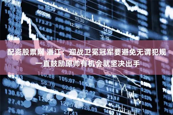 配资股票网 潘江：迎战卫冕冠军要避免无谓犯规 一直鼓励原帅有机会就坚决出手