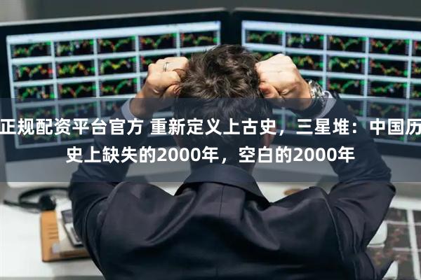 正规配资平台官方 重新定义上古史，三星堆：中国历史上缺失的2000年，空白的2000年