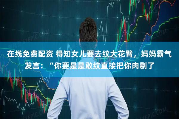 在线免费配资 得知女儿要去纹大花臂，妈妈霸气发言：“你要是是敢纹直接把你肉剔了