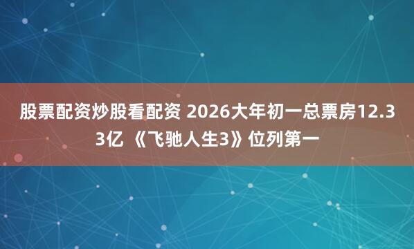 股票配资炒股看配资 2026大年初一总票房12.33亿 《飞驰人生3》位列第一