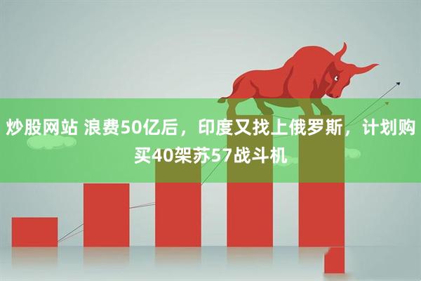 炒股网站 浪费50亿后，印度又找上俄罗斯，计划购买40架苏57战斗机