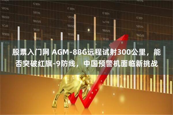 股票入门网 AGM-88G远程试射300公里，能否突破红旗-9防线，中国预警机面临新挑战