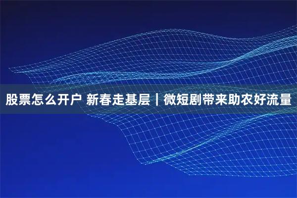 股票怎么开户 新春走基层｜微短剧带来助农好流量