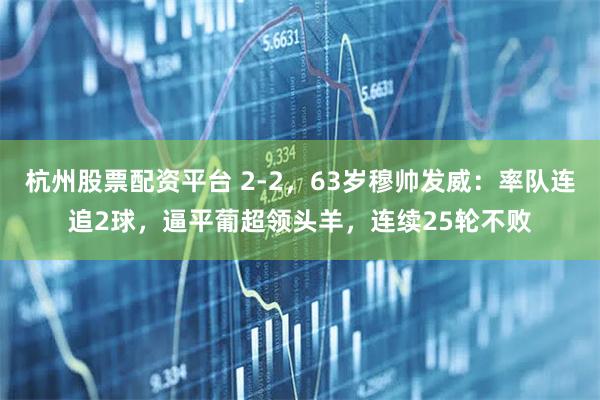 杭州股票配资平台 2-2，63岁穆帅发威：率队连追2球，逼平葡超领头羊，连续25轮不败