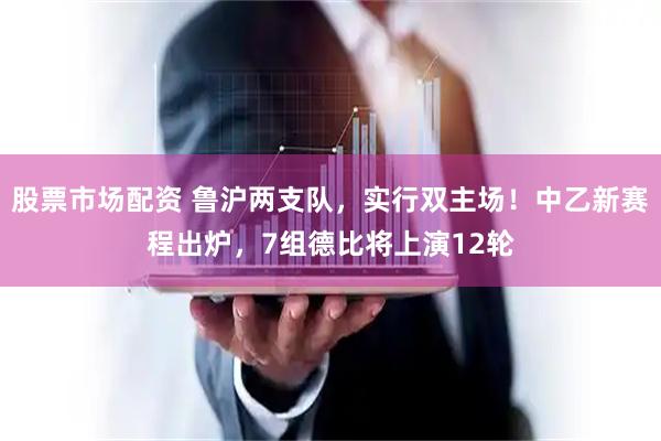 股票市场配资 鲁沪两支队，实行双主场！中乙新赛程出炉，7组德比将上演12轮