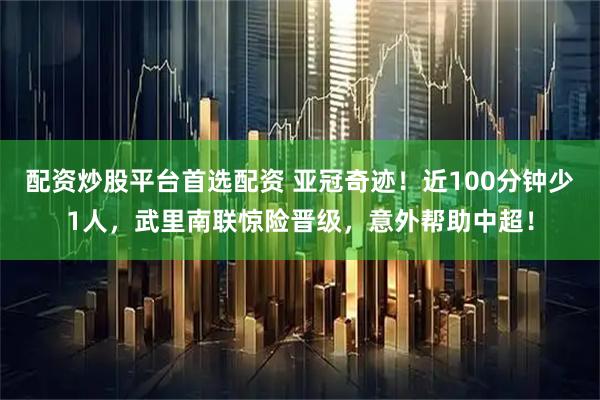 配资炒股平台首选配资 亚冠奇迹！近100分钟少1人，武里南联惊险晋级，意外帮助中超！
