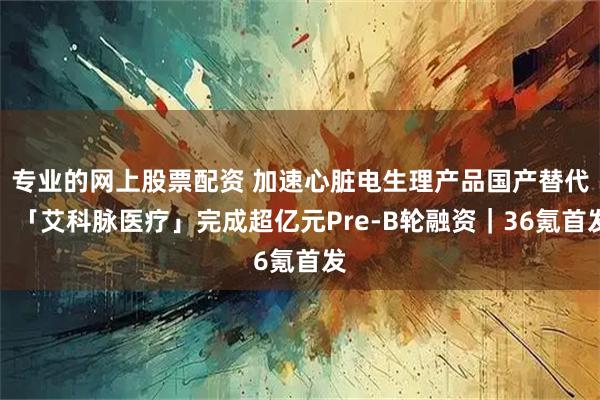 专业的网上股票配资 加速心脏电生理产品国产替代，「艾科脉医疗」完成超亿元Pre-B轮融资｜36氪首发