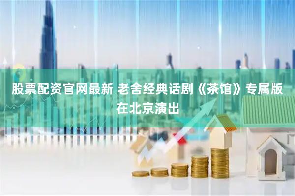 股票配资官网最新 老舍经典话剧《茶馆》专属版在北京演出