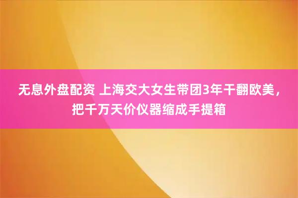 无息外盘配资 上海交大女生带团3年干翻欧美，把千万天价仪器缩成手提箱