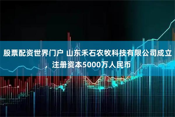 股票配资世界门户 山东禾石农牧科技有限公司成立，注册资本5000万人民币