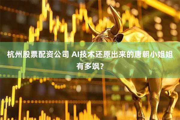 杭州股票配资公司 AI技术还原出来的唐朝小姐姐有多飒？
