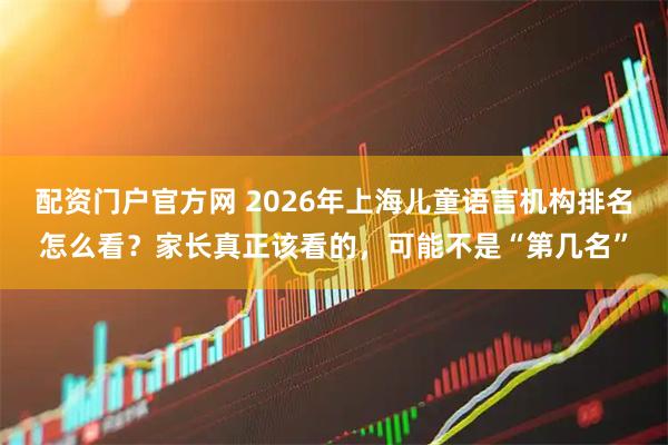 配资门户官方网 2026年上海儿童语言机构排名怎么看？家长真正该看的，可能不是“第几名”