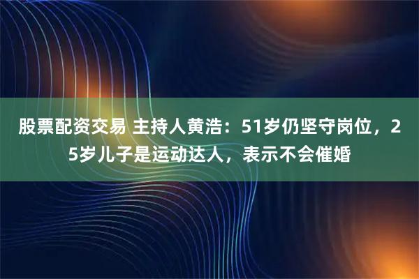 股票配资交易 主持人黄浩：51岁仍坚守岗位，25岁儿子是运动达人，表示不会催婚
