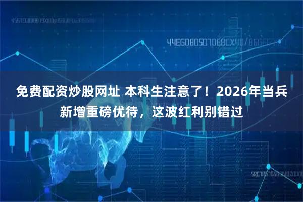 免费配资炒股网址 本科生注意了！2026年当兵新增重磅优待，这波红利别错过