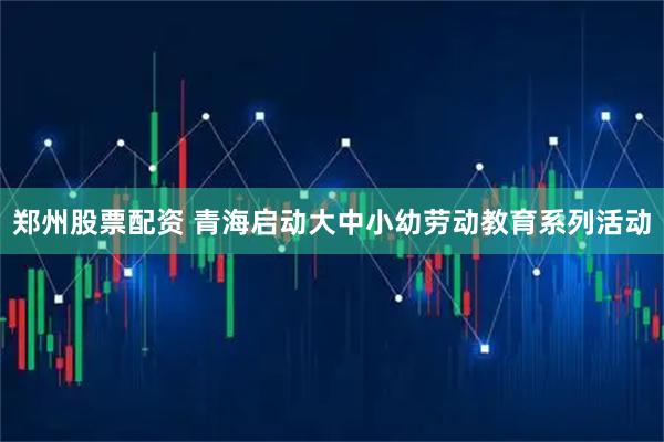 郑州股票配资 青海启动大中小幼劳动教育系列活动