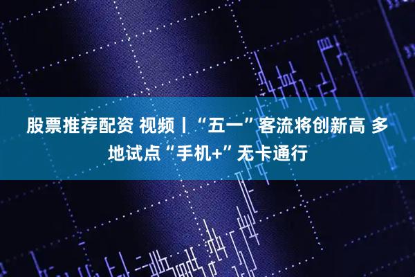 股票推荐配资 视频丨“五一”客流将创新高 多地试点“手机+”无卡通行