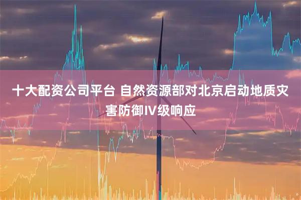 十大配资公司平台 自然资源部对北京启动地质灾害防御Ⅳ级响应