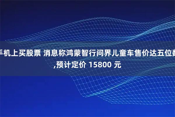 手机上买股票 消息称鸿蒙智行问界儿童车售价达五位数,预计定价 15800 元
